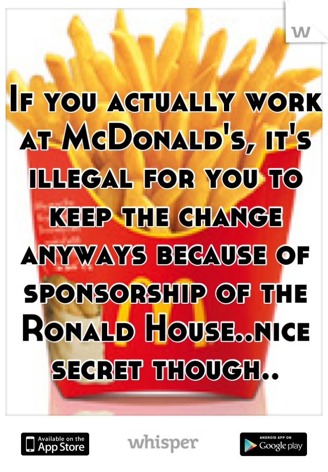 If you actually work at McDonald's, it's illegal for you to keep the change anyways because of sponsorship of the Ronald House..nice secret though..