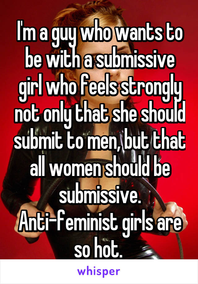 I'm a guy who wants to be with a submissive girl who feels strongly not only that she should submit to men, but that all women should be submissive. Anti-feminist girls are so hot. 