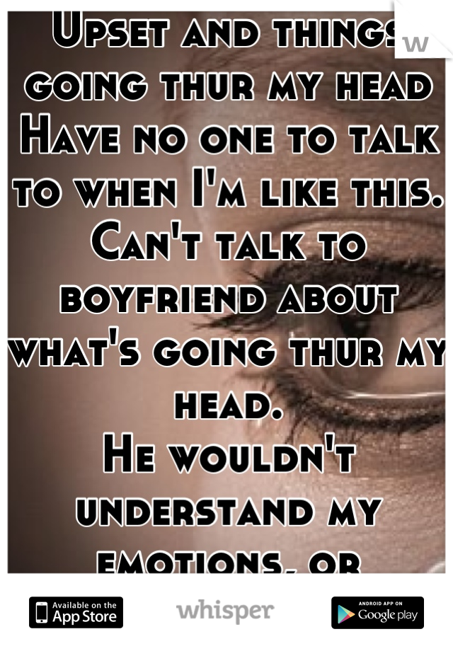 Upset and things going thur my head
Have no one to talk to when I'm like this. Can't talk to boyfriend about what's going thur my head. 
He wouldn't understand my emotions, or feelings.. 