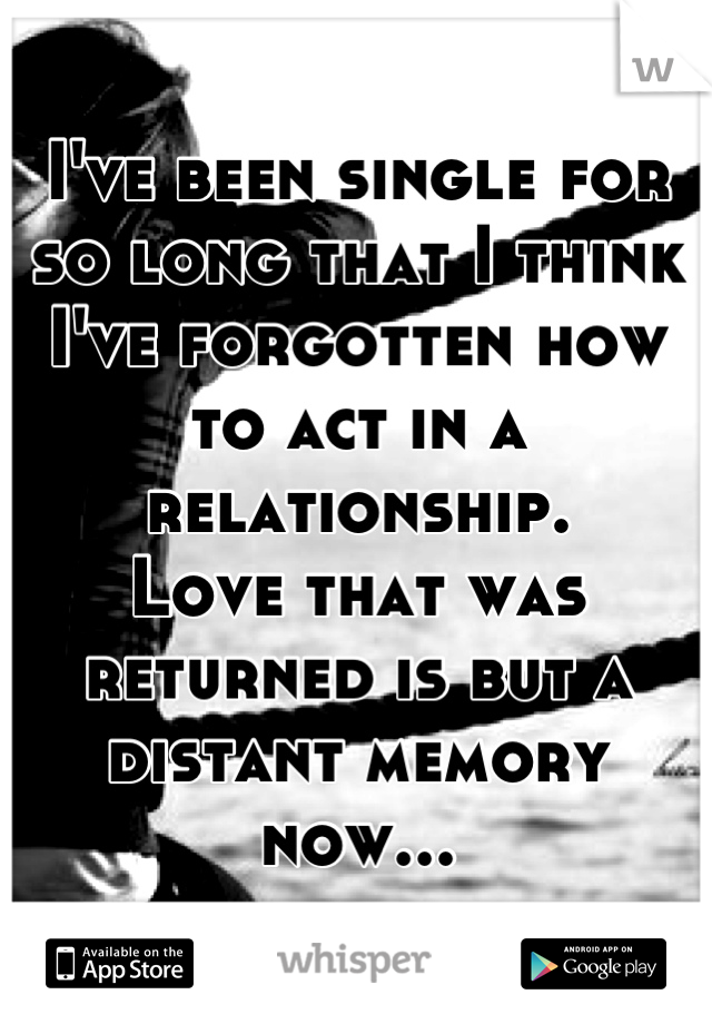 I've been single for so long that I think I've forgotten how to act in a relationship.
Love that was returned is but a distant memory now...