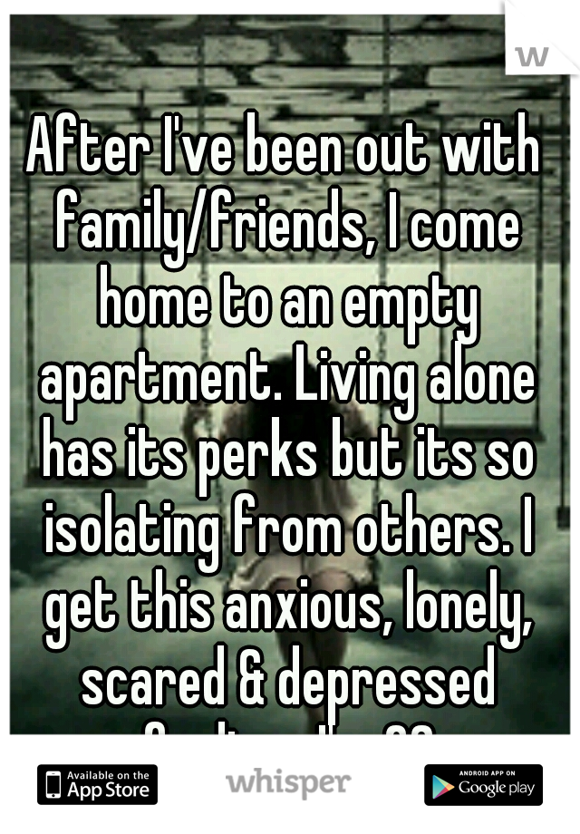 After I've been out with family/friends, I come home to an empty apartment. Living alone has its perks but its so isolating from others. I get this anxious, lonely, scared & depressed feeling.. I'm 28