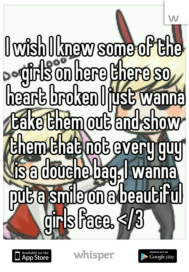 I wish I knew some of the girls on here there so heart broken I just wanna take them out and show them that not every guy is a douche bag. I wanna put a smile on a beautiful girls face. </3 