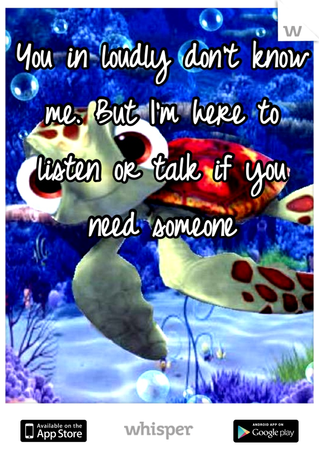 You in loudly don't know me. But I'm here to listen or talk if you need someone