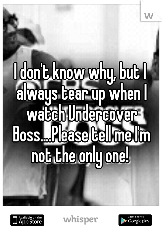 I don't know why, but I always tear up when I watch Undercover Boss....Please tell me I'm not the only one! 