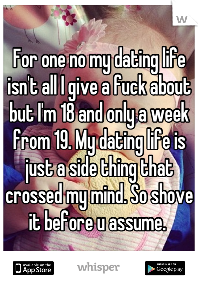 For one no my dating life isn't all I give a fuck about but I'm 18 and only a week from 19. My dating life is just a side thing that crossed my mind. So shove it before u assume. 