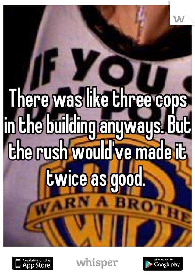 There was like three cops in the building anyways. But the rush would've made it twice as good. 
