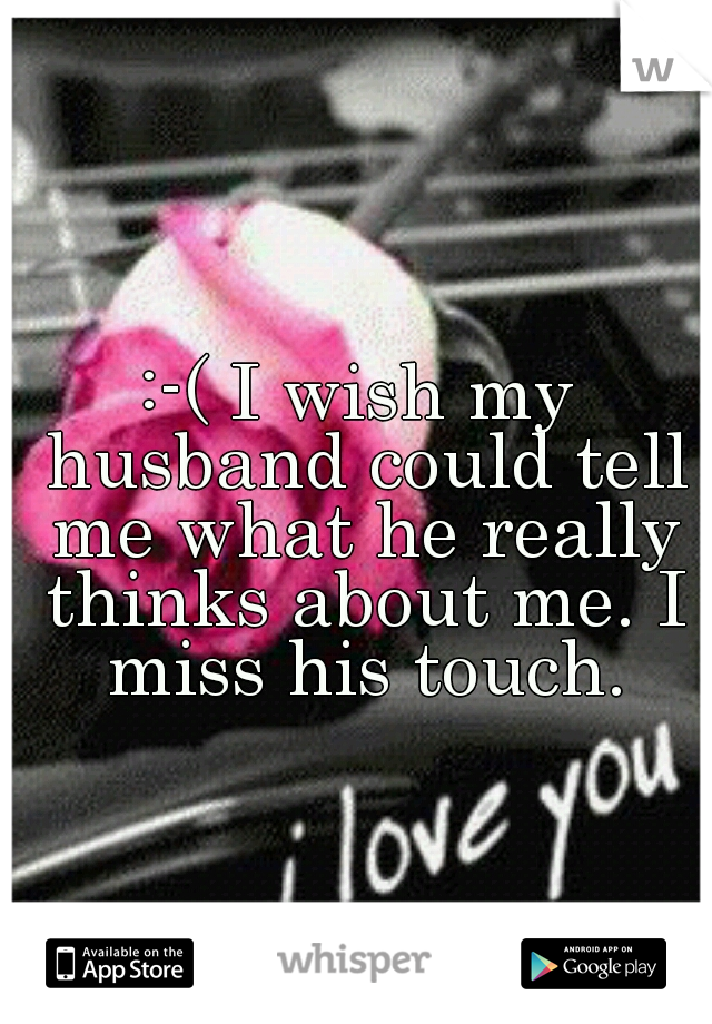 :-( I wish my husband could tell me what he really thinks about me. I miss his touch.