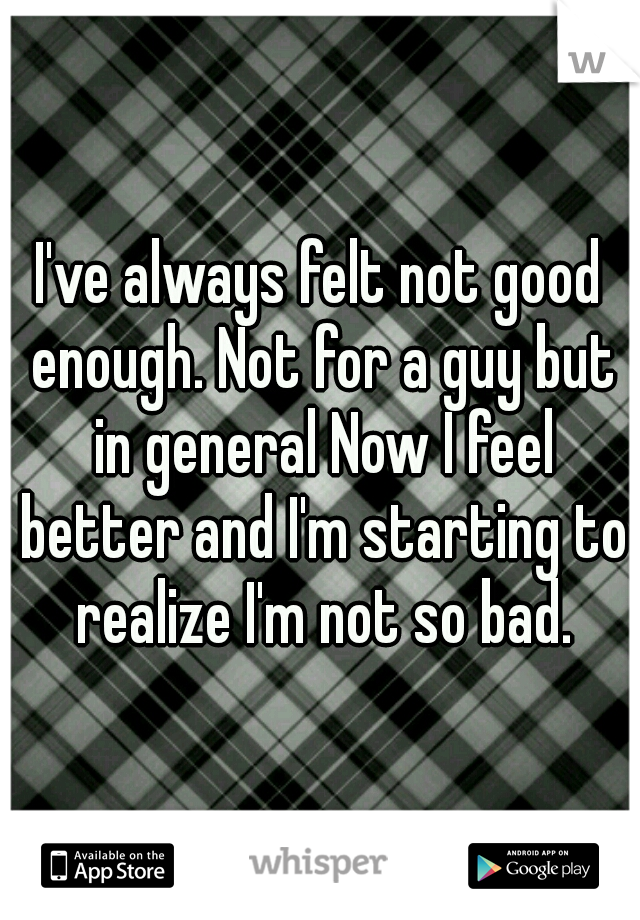 I've always felt not good enough. Not for a guy but in general Now I feel better and I'm starting to realize I'm not so bad.