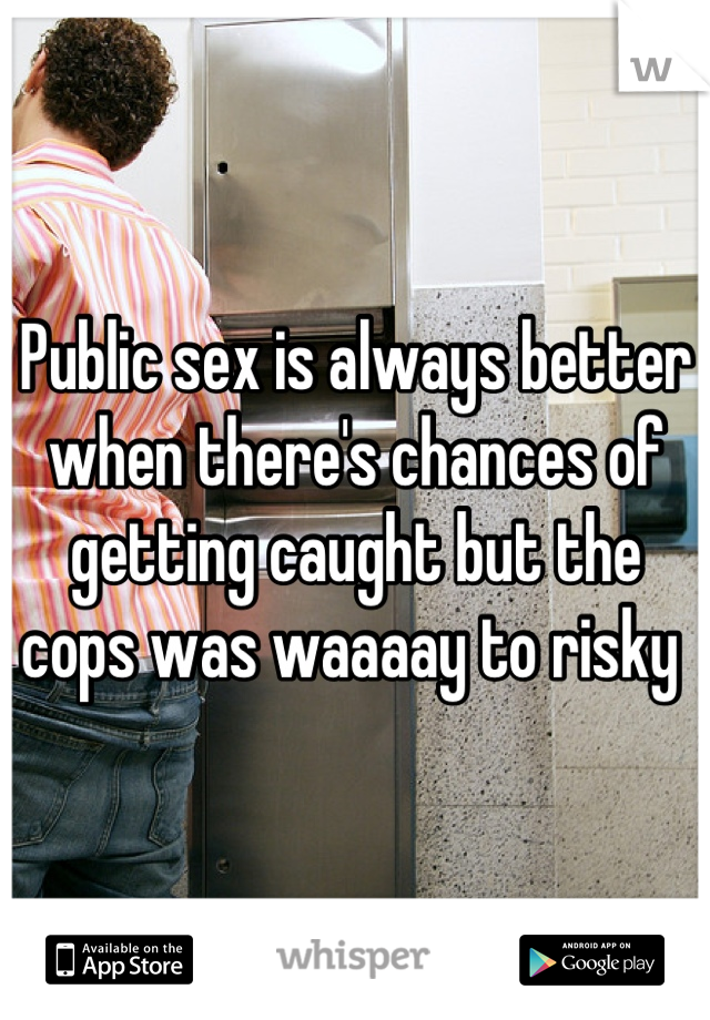 Public sex is always better when there's chances of getting caught but the cops was waaaay to risky 
