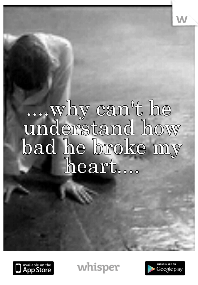 ....why can't he understand how bad he broke my heart....