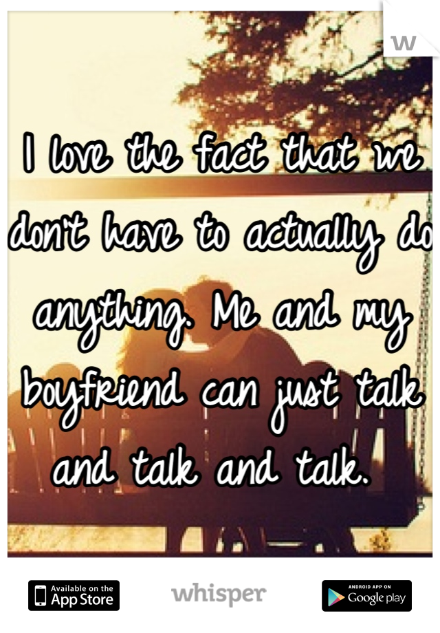 I love the fact that we don't have to actually do anything. Me and my boyfriend can just talk and talk and talk. 