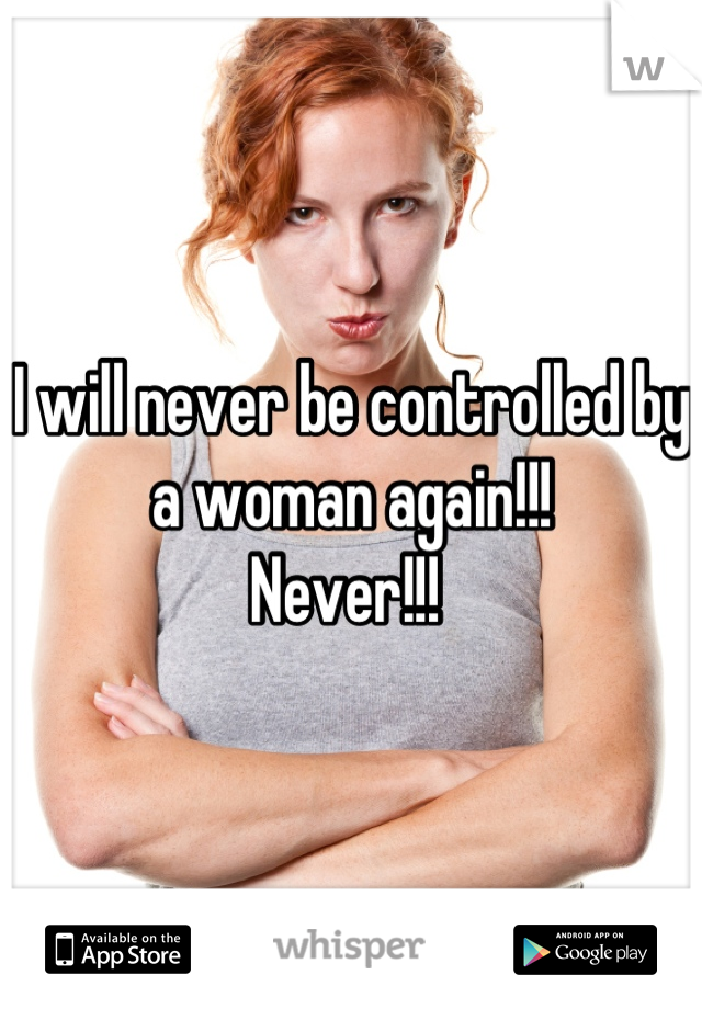 I will never be controlled by a woman again!!! 
Never!!! 