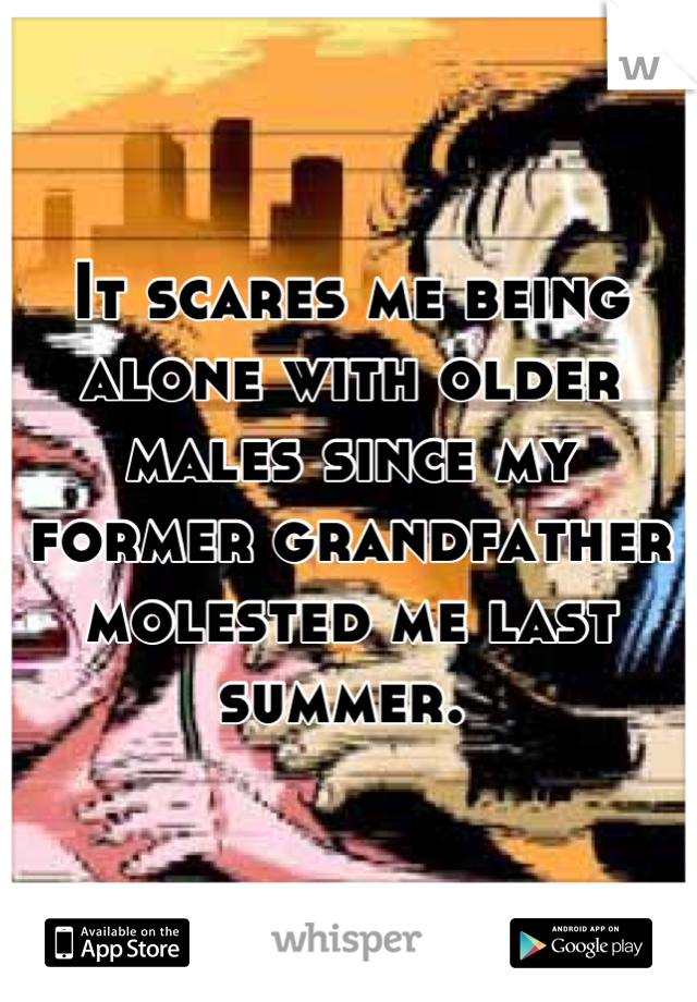 It scares me being alone with older males since my former grandfather molested me last summer. 