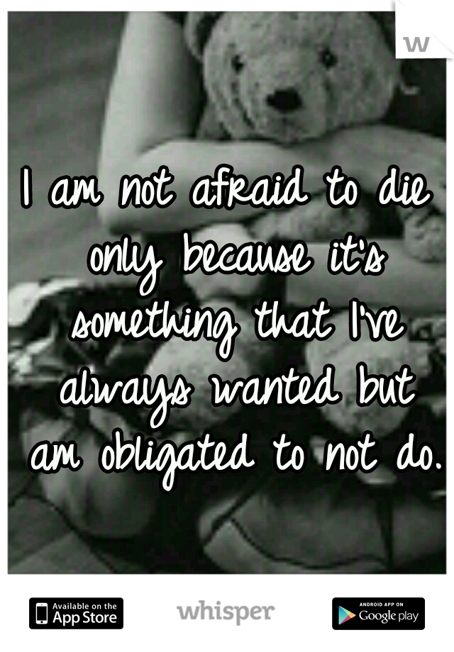 I am not afraid to die only because it's something that I've always wanted but am obligated to not do.