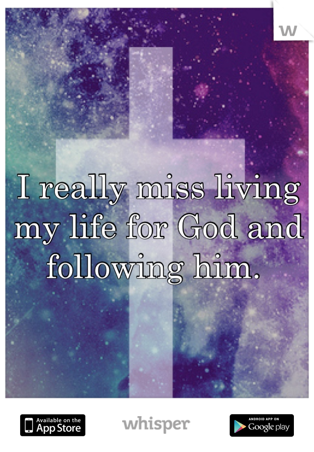 I really miss living my life for God and following him. 