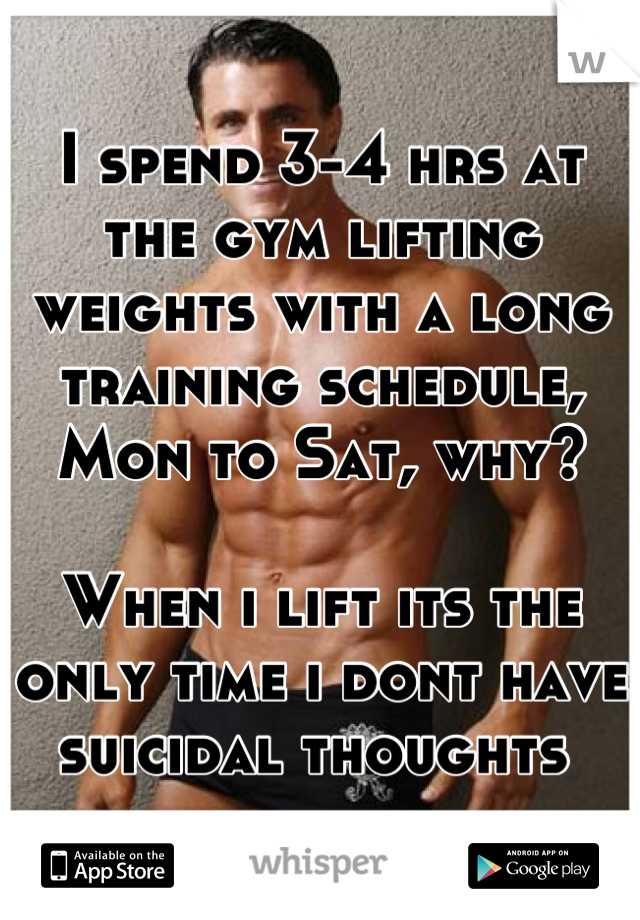 I spend 3-4 hrs at the gym lifting weights with a long training schedule, Mon to Sat, why? 

When i lift its the only time i dont have suicidal thoughts 
