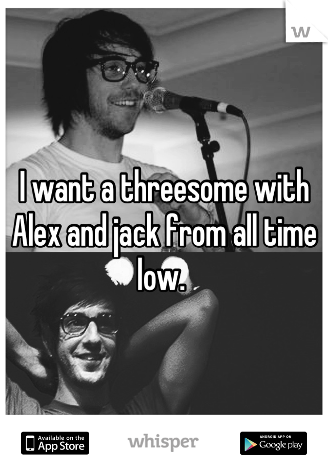 I want a threesome with Alex and jack from all time low. 