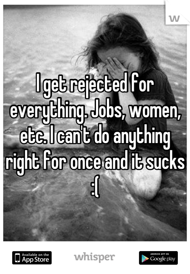 I get rejected for everything. Jobs, women, etc. I can't do anything right for once and it sucks :(