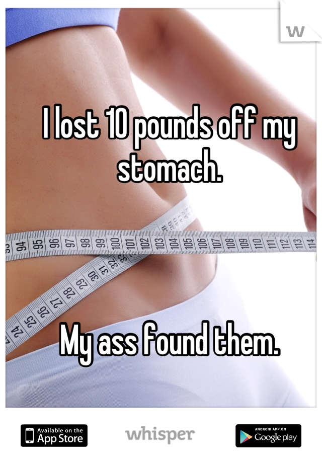 I lost 10 pounds off my stomach.



My ass found them.