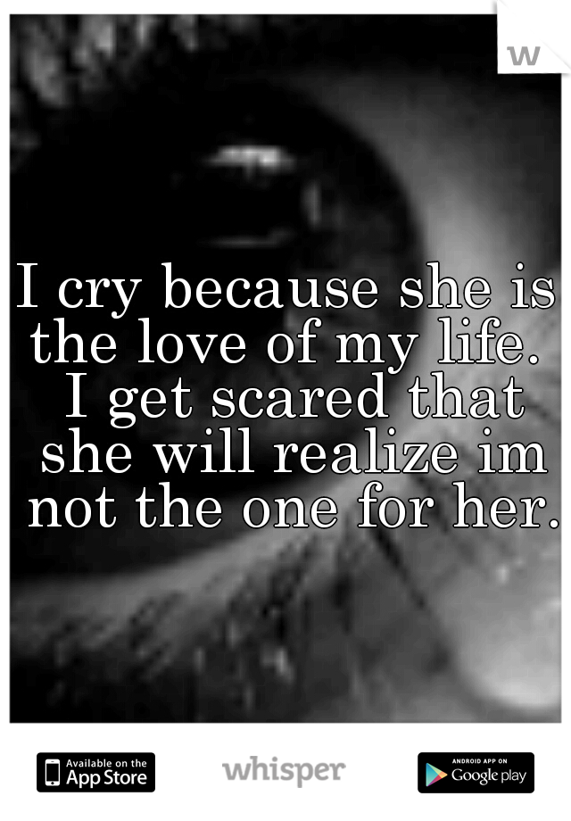 I cry because she is the love of my life.  I get scared that she will realize im not the one for her.