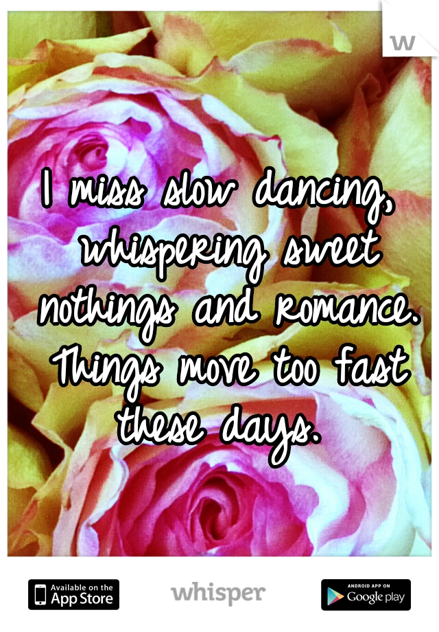 I miss slow dancing, whispering sweet nothings and romance. Things move too fast these days. 