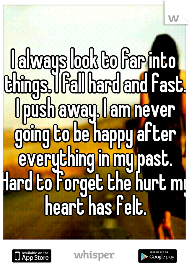 I always look to far into things. I fall hard and fast. I push away. I am never going to be happy after everything in my past. Hard to forget the hurt my heart has felt.