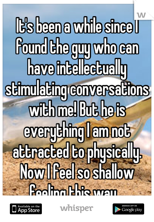 It's been a while since I found the guy who can have intellectually stimulating conversations with me! But he is everything I am not attracted to physically. Now I feel so shallow feeling this way.  