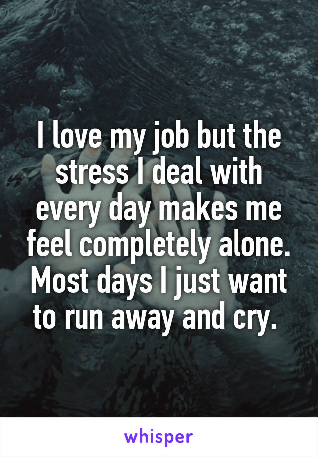 I love my job but the stress I deal with every day makes me feel completely alone. Most days I just want to run away and cry. 