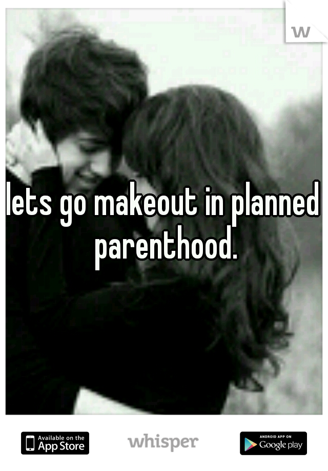 lets go makeout in planned parenthood.