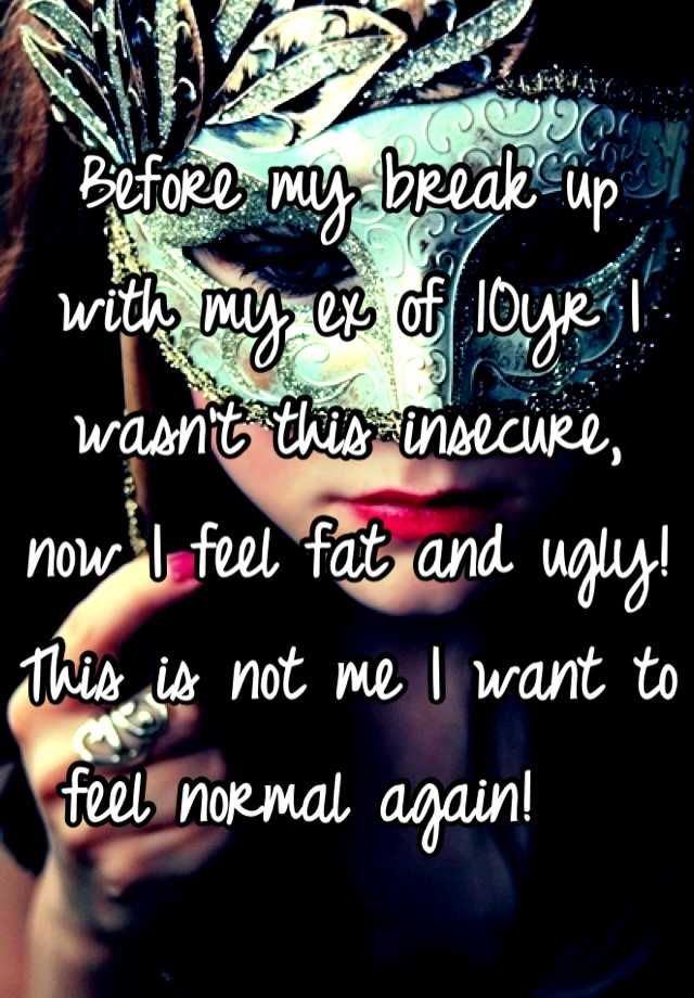 Before my break up with my ex of 10yr I wasn't this insecure, now I feel fat and ugly! This is not me I want to feel normal again!   