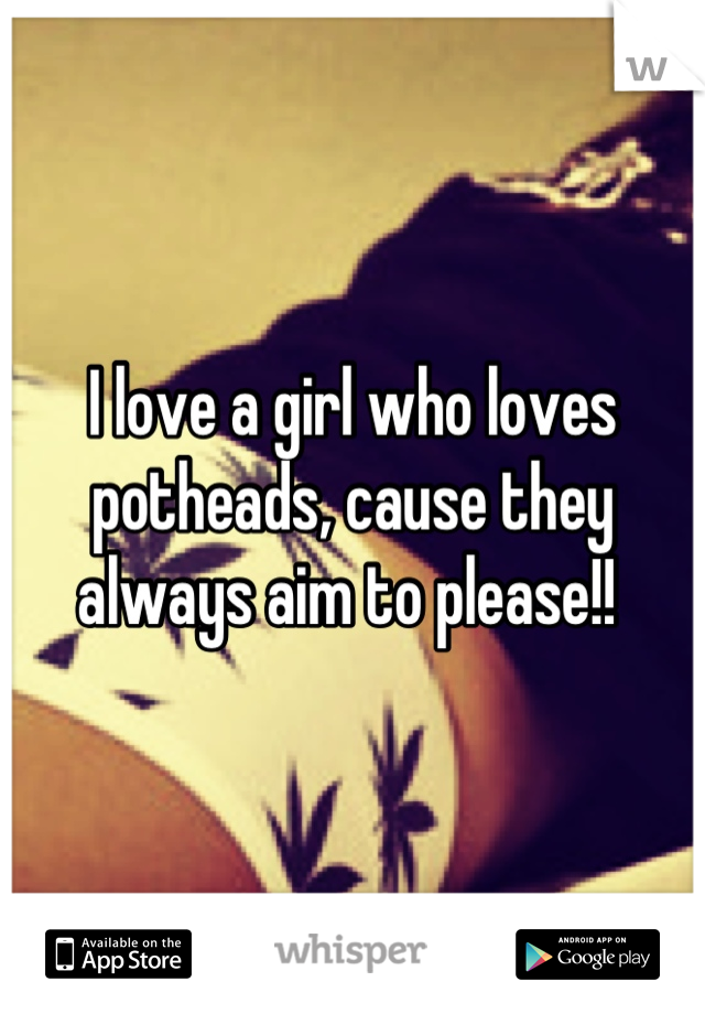 I love a girl who loves potheads, cause they always aim to please!! 