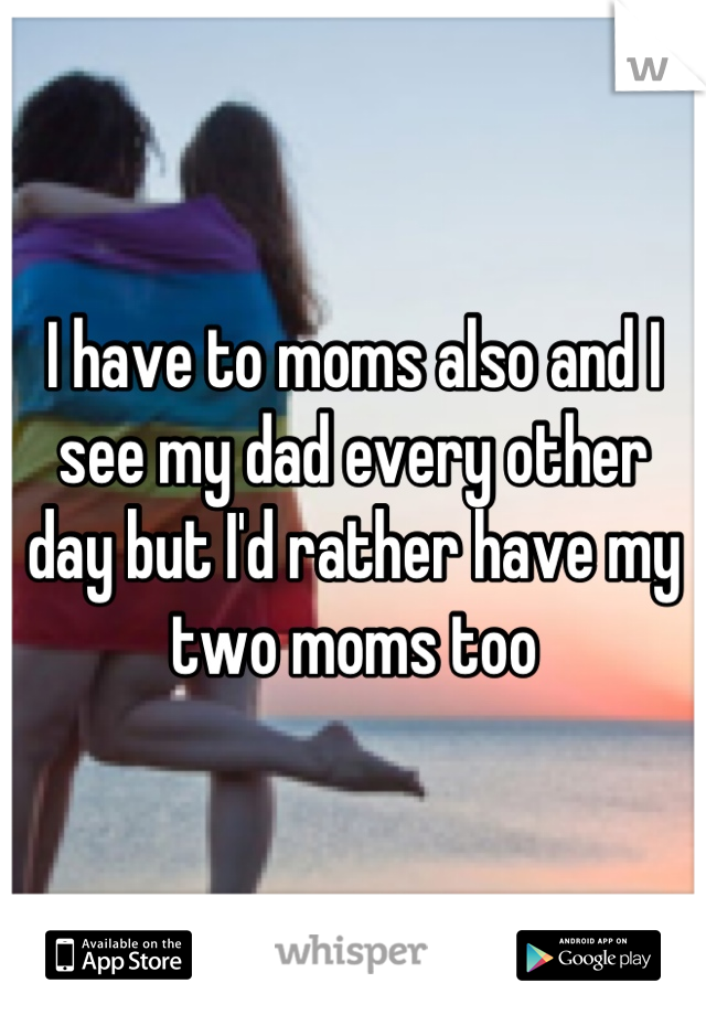 I have to moms also and I see my dad every other day but I'd rather have my two moms too