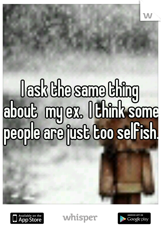 I ask the same thing about
my ex.  I think some people are just too selfish.