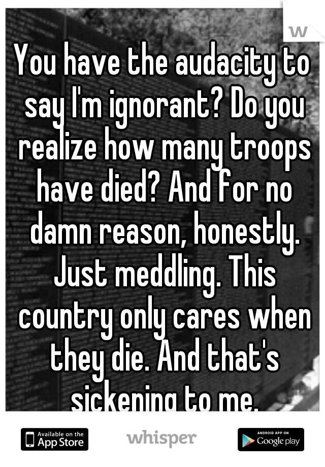 You have the audacity to say I'm ignorant? Do you realize how many troops have died? And for no damn reason, honestly. Just meddling. This country only cares when they die. And that's sickening to me.