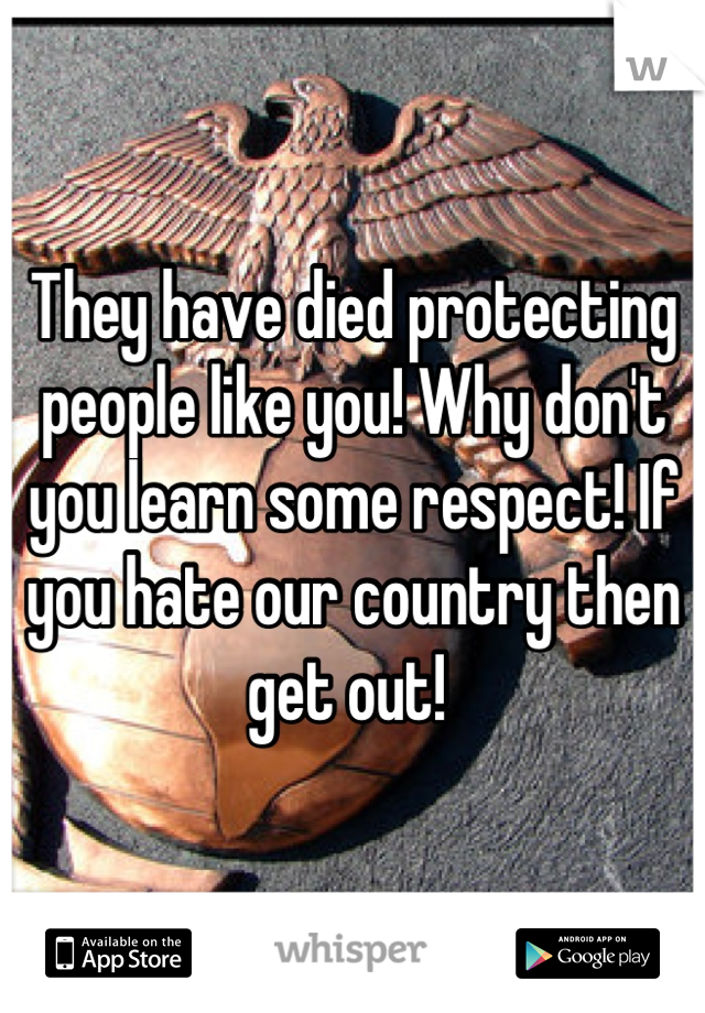 They have died protecting people like you! Why don't you learn some respect! If you hate our country then get out! 