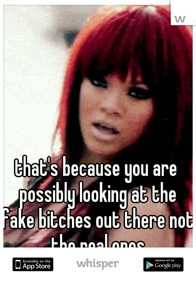 that's because you are possibly looking at the fake bitches out there not the real ones