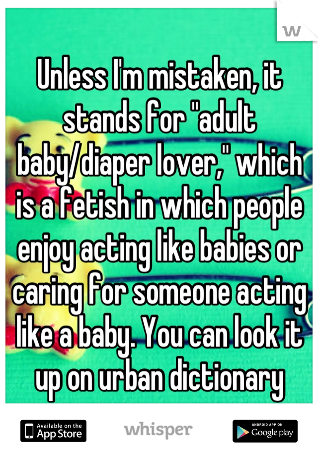 Unless I'm mistaken, it stands for "adult baby/diaper lover," which is a fetish in which people enjoy acting like babies or caring for someone acting like a baby. You can look it up on urban dictionary