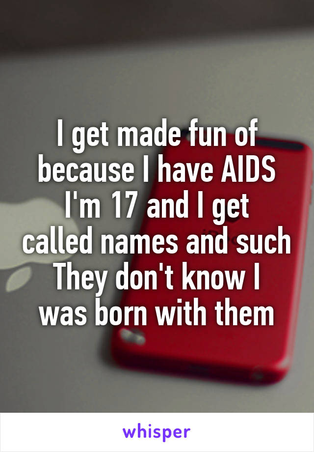 I get made fun of because I have AIDS
I'm 17 and I get called names and such
They don't know I was born with them