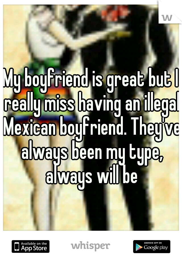 My boyfriend is great but I really miss having an illegal Mexican boyfriend. They've always been my type, always will be