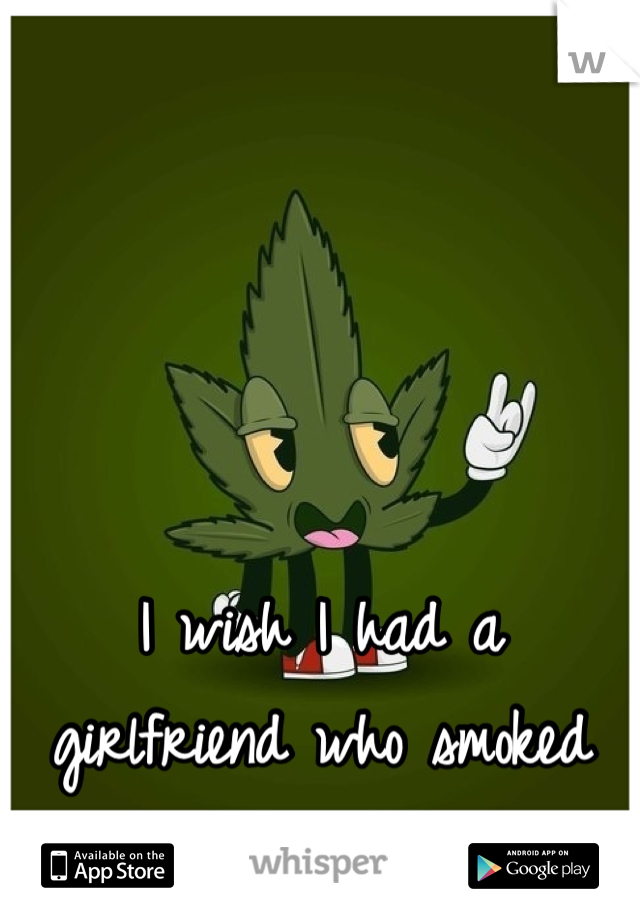 I wish I had a girlfriend who smoked weed and wasn't a idiot.