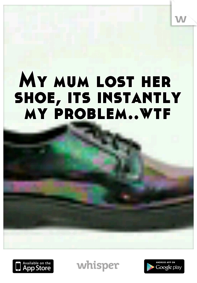 My mum lost her shoe, its instantly my problem..wtf