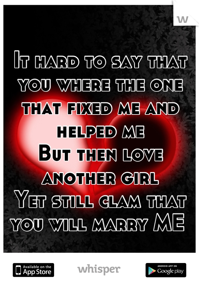 It hard to say that you where the one that fixed me and helped me 
But then love another girl 
Yet still clam that you will marry ME 