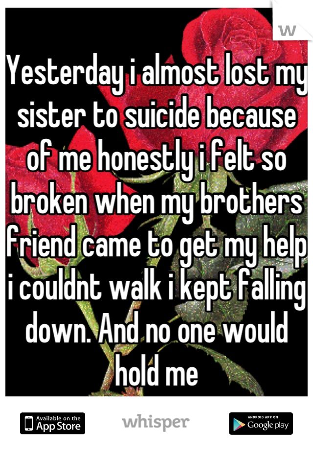 Yesterday i almost lost my sister to suicide because of me honestly i felt so broken when my brothers friend came to get my help i couldnt walk i kept falling down. And no one would hold me