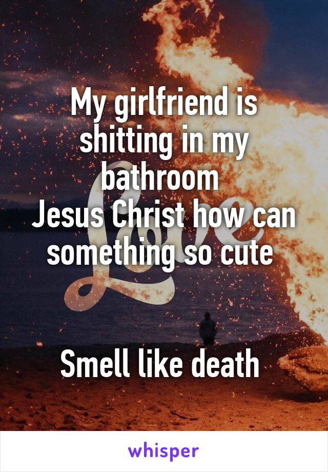 My girlfriend is shitting in my bathroom 
Jesus Christ how can something so cute 


Smell like death 