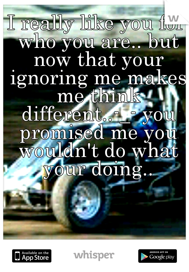 I really like you for who you are.. but now that your ignoring me makes me think different..-_- you promised me you wouldn't do what your doing..