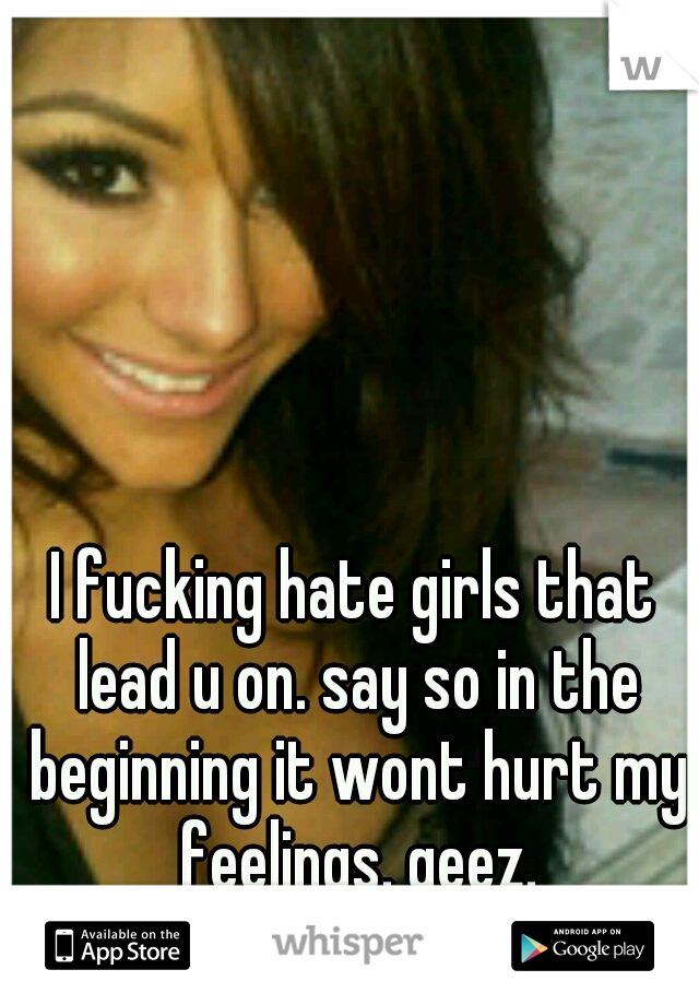 I fucking hate girls that lead u on. say so in the beginning it wont hurt my feelings. geez.