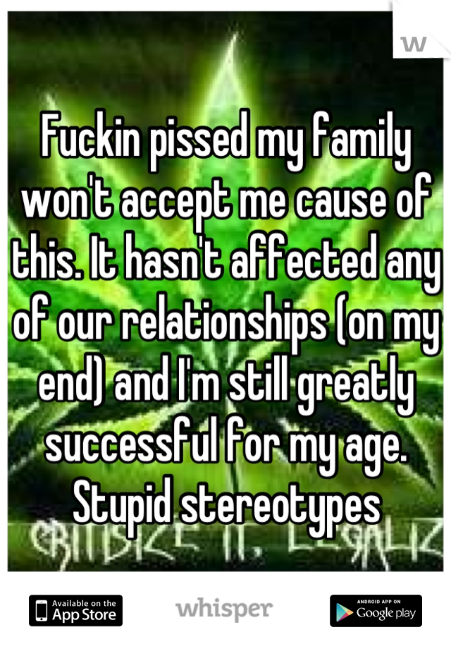 Fuckin pissed my family won't accept me cause of this. It hasn't affected any of our relationships (on my end) and I'm still greatly successful for my age. Stupid stereotypes