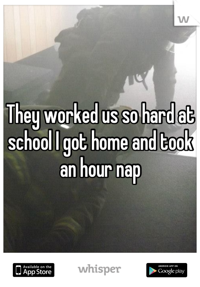 They worked us so hard at school I got home and took an hour nap