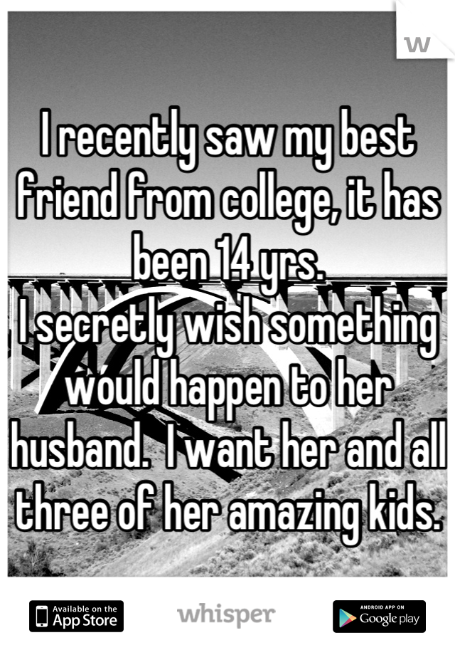 I recently saw my best friend from college, it has been 14 yrs.  
I secretly wish something would happen to her husband.  I want her and all three of her amazing kids.