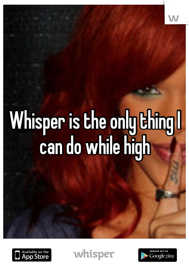 Whisper is the only thing I can do while high